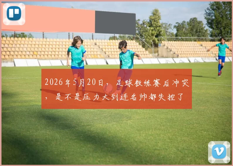 2026年5月20日，足球教练赛后冲突，是不是压力大到连名帅都失控了