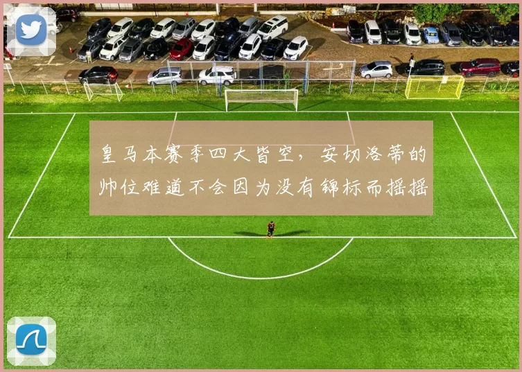 皇马本赛季四大皆空，安切洛蒂的帅位难道不会因为没有锦标而摇摇欲坠吗
