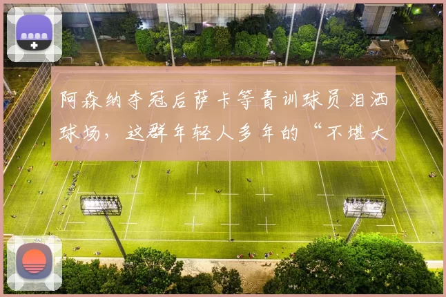 阿森纳夺冠后萨卡等青训球员泪洒球场，这群年轻人多年的“不堪大用”骂名洗清了吗